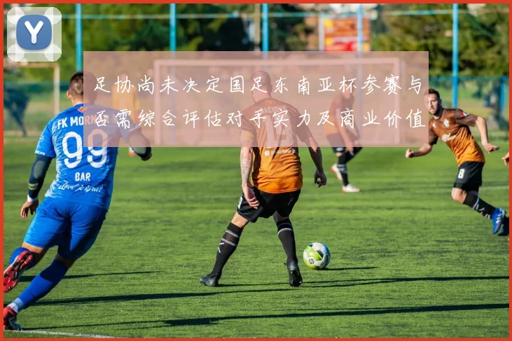 足协尚未决定国足东南亚杯参赛与否需综合评估对手实力及商业价值